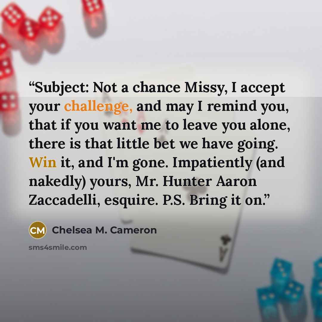 “Subject: Not a chance Missy, I accept your challenge, and may I remind you, that if you want me to leave you alone, there is that little bet we have going. Win it, and I'm gone. Impatiently (and nakedly) yours, Mr. Hunter Aaron Zaccadelli, esquire. P.S. Bring it on.” quote by Chelsea M. Cameron
