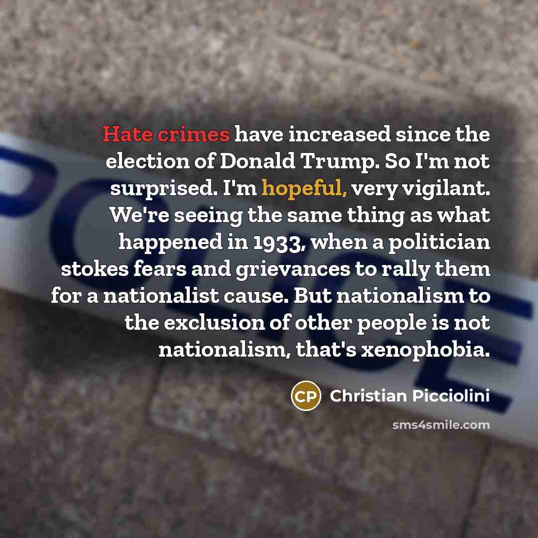 “Hate crimes have increased since the election of Donald Trump. So I'm not surprised. I'm hopeful, very vigilant. We're seeing the same thing as what happened in 1933, when a politician stokes fears and grievances to rally them for a nationalist cause. But nationalism to the exclusion of other…” quote by Christian Picciolini