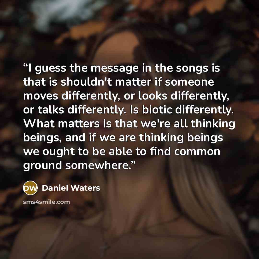 “I guess the message in the songs is that is shouldn't matter if someone moves differently, or looks differently, or talks differently. Is biotic differently. What matters is that we're all thinking beings, and if we are thinking beings we ought to be able to find common ground somewhere.” quote by Daniel Waters