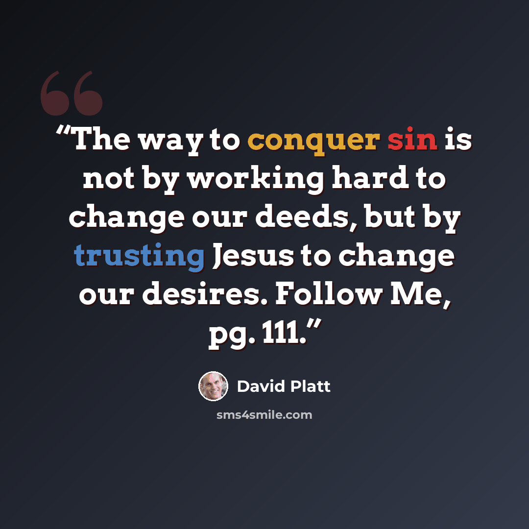 “The way to conquer sin is not by working hard to change our deeds, but by trusting Jesus to change our desires. Follow Me, pg. 111.” quote by David Platt