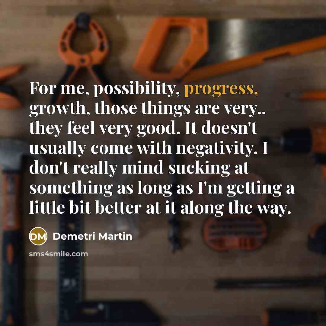 “For me, possibility, progress, growth, those things are very.. they feel very good. It doesn't usually come with negativity. I don't really mind sucking at something as long as I'm getting a little bit better at it along the way.” quote by Demetri Martin
