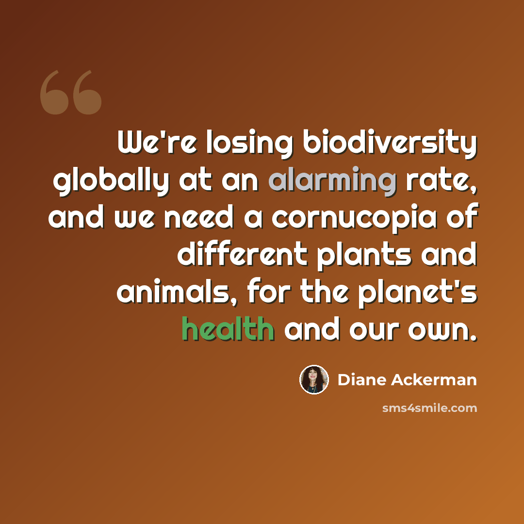 “We're losing biodiversity globally at an alarming rate, and we need a cornucopia of different plants and animals, for the planet's health and our own.” quote by Diane Ackerman