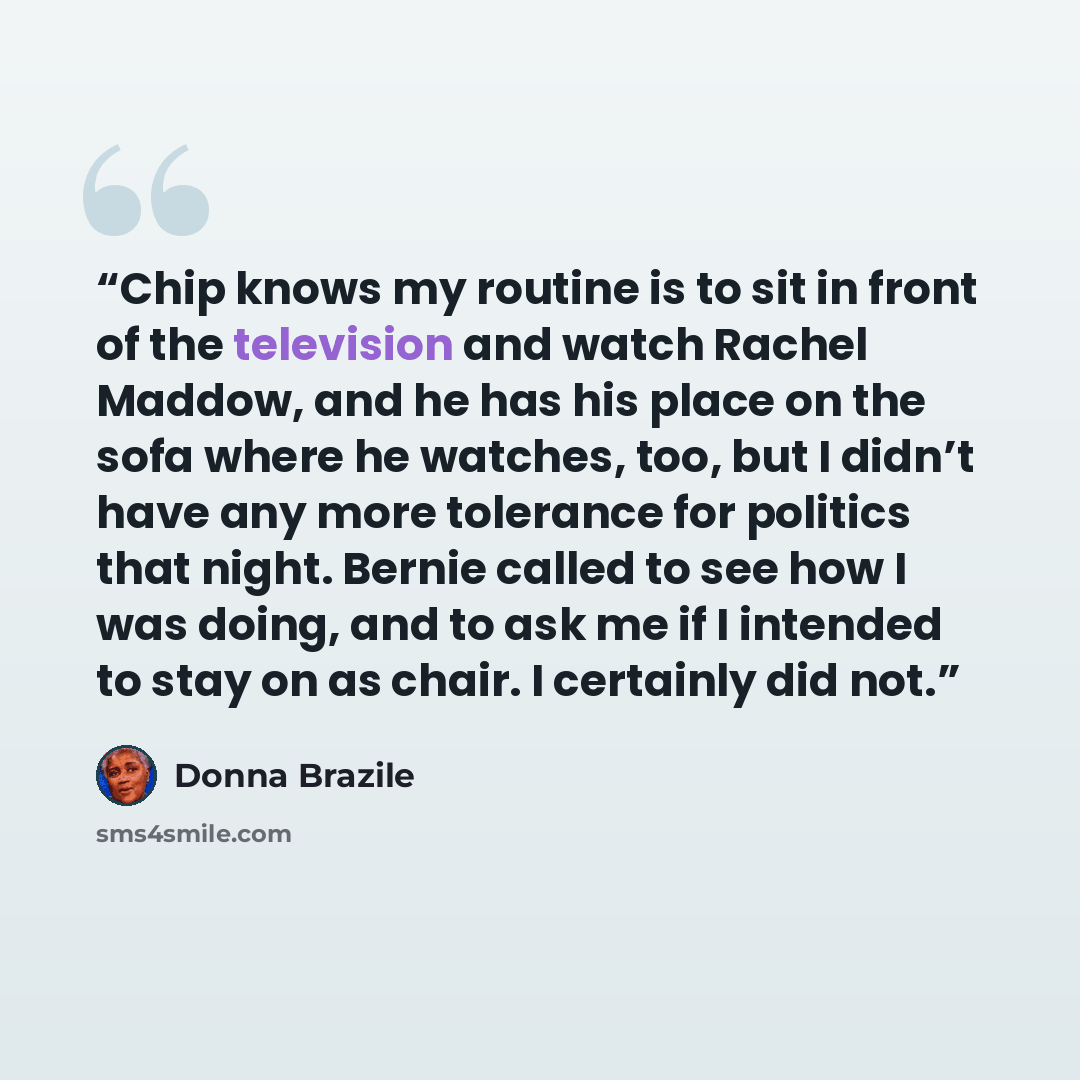 “Chip knows my routine is to sit in front of the television and watch Rachel Maddow, and he has his place on the sofa where he watches, too, but I didn’t have any more tolerance for politics that night. Bernie called to see how I was doing, and to ask me if I intended to stay on as chair. I…” quote by Donna Brazile