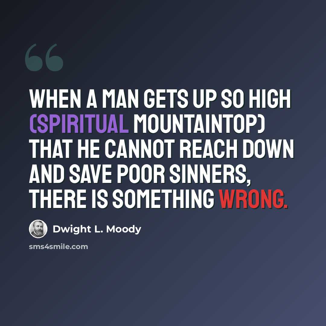 “When a man gets up so high (spiritual mountaintop) that he cannot reach down and save poor sinners, there is something wrong.” quote by Dwight L. Moody