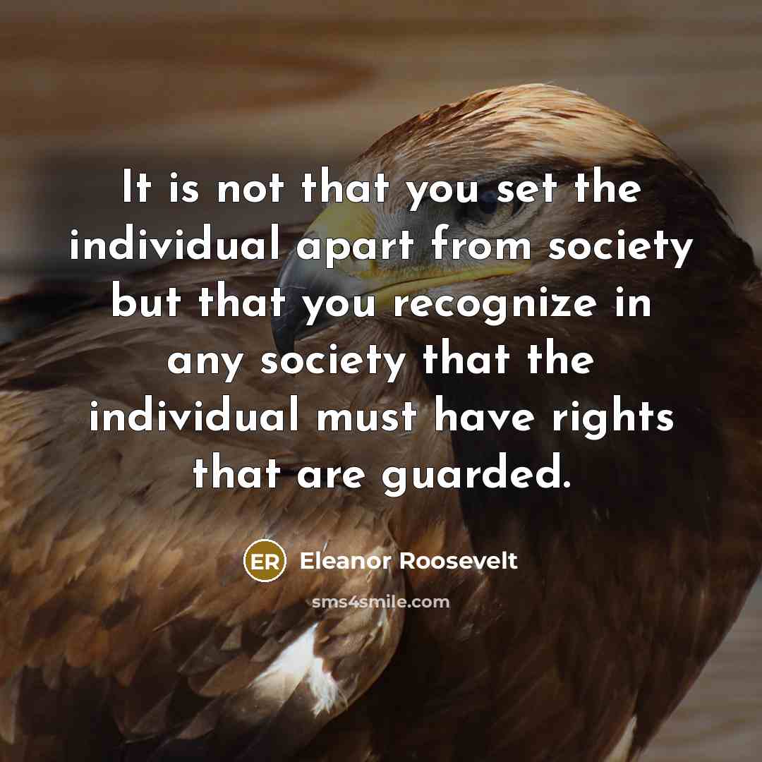 “It is not that you set the individual apart from society but that you recognize in any society that the individual must have rights that are guarded.” quote by Eleanor Roosevelt