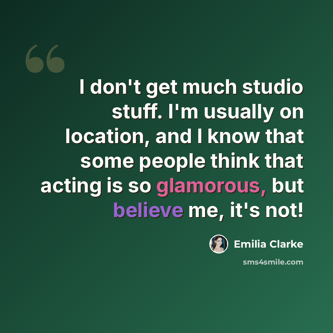 “I don't get much studio stuff. I'm usually on location, and I know that some people think that acting is so glamorous, but believe me, it's not!” quote by Emilia Clarke