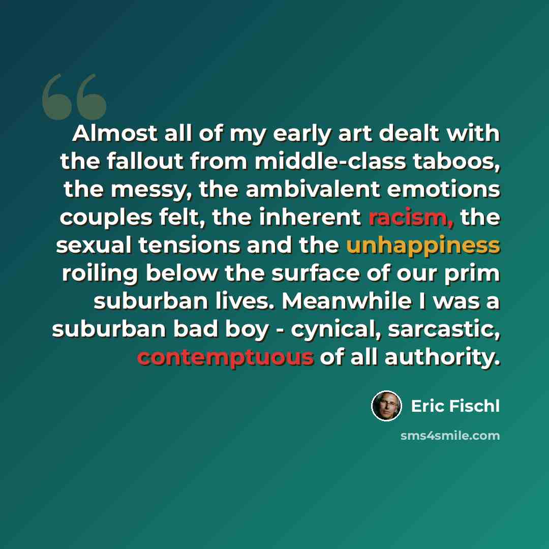 “Almost all of my early art dealt with the fallout from middle-class taboos, the messy, the ambivalent emotions couples felt, the inherent racism, the sexual tensions and the unhappiness roiling below the surface of our prim suburban lives. Meanwhile I was a suburban bad boy - cynical, sarcastic…” quote by Eric Fischl