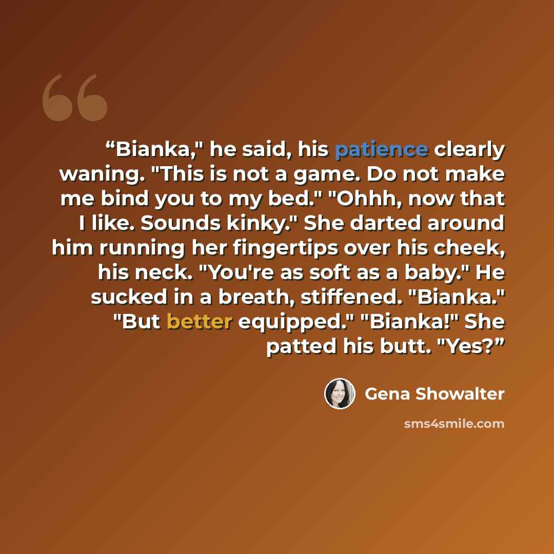 “Bianka," he said, his patience clearly waning. "This is not a game. Do not make me bind you to my bed." "Ohhh, now that I like. Sounds kinky." She darted around him running her fingertips over his cheek, his neck. "You're as soft as a baby." He sucked in a breath, stiffened. "Bianka." "But better…” quote by Gena Showalter