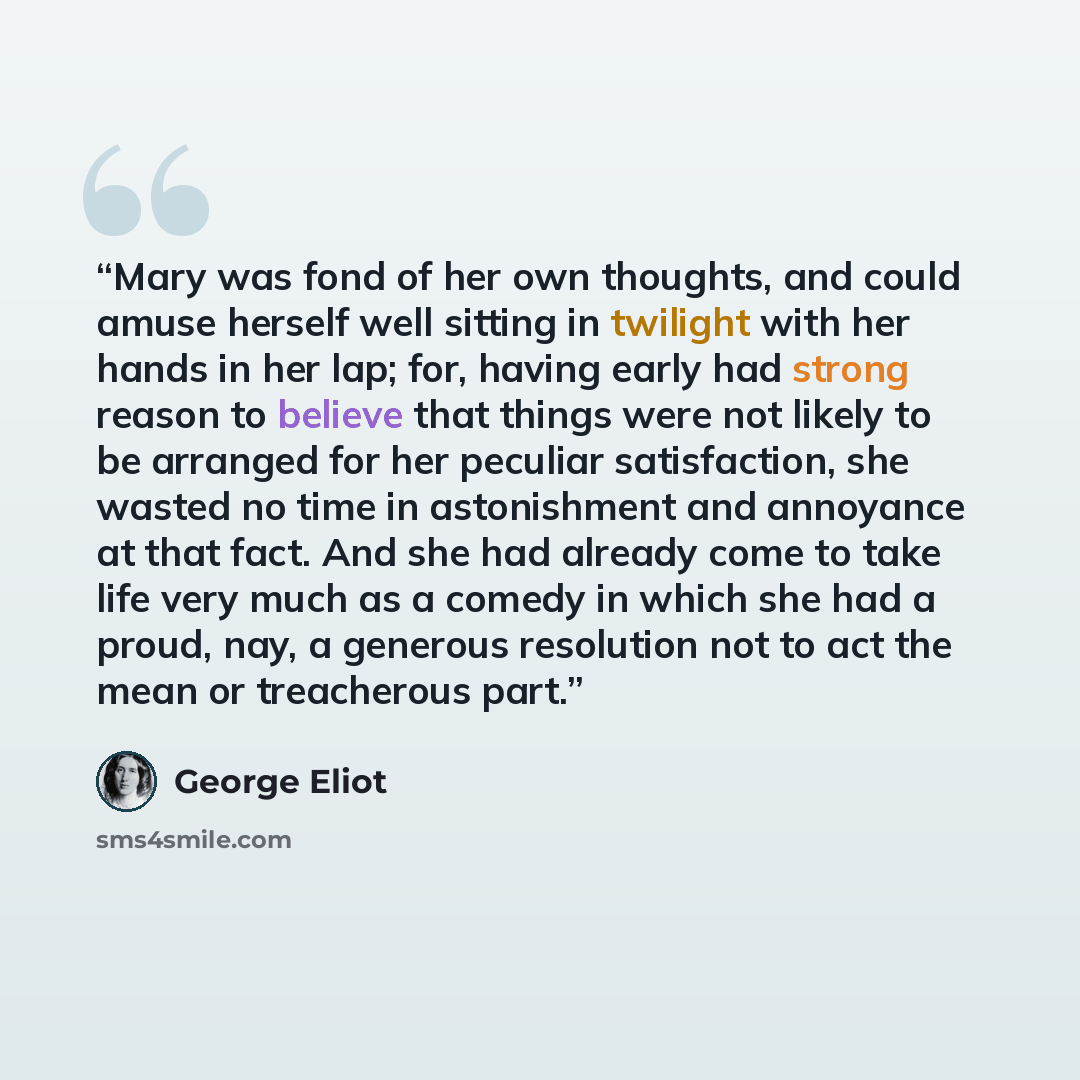“Mary was fond of her own thoughts, and could amuse herself well sitting in twilight with her hands in her lap; for, having early had strong reason to believe that things were not likely to be arranged for her peculiar satisfaction, she wasted no time in astonishment and annoyance at that fact. And…” quote by George Eliot