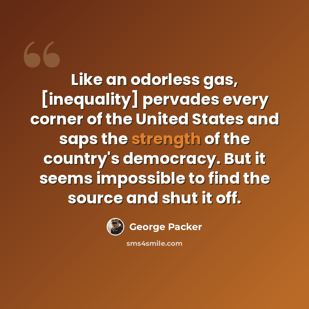 “Like an odorless gas, [inequality] pervades every corner of the United States and saps the strength of the country's democracy. But it seems impossible to find the source and shut it off.” quote by George Packer