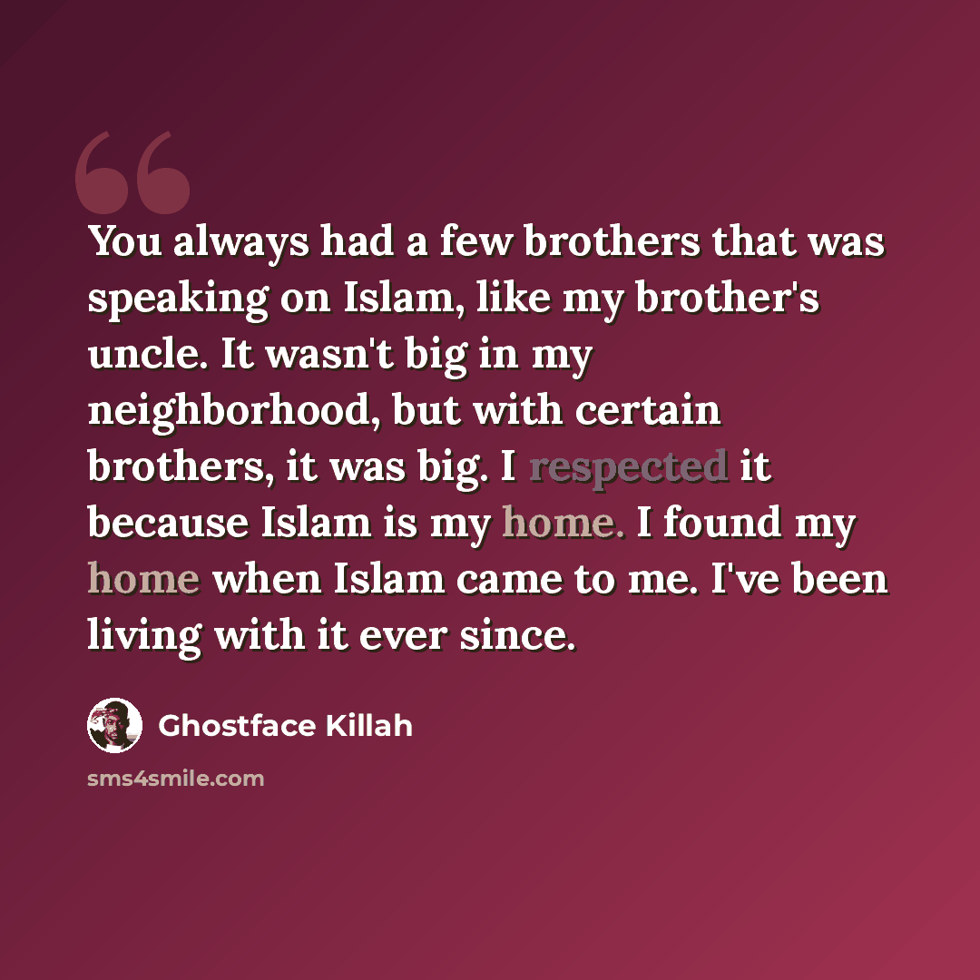 “You always had a few brothers that was speaking on Islam, like my brother's uncle. It wasn't big in my neighborhood, but with certain brothers, it was big. I respected it because Islam is my home. I found my home when Islam came to me. I've been living with it ever since.” quote by Ghostface Killah