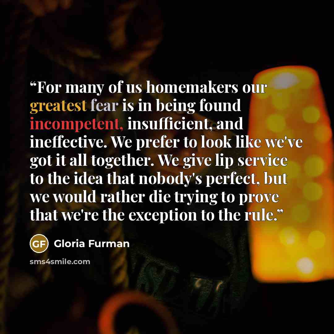 “For many of us homemakers our greatest fear is in being found incompetent, insufficient, and ineffective. We prefer to look like we've got it all together. We give lip service to the idea that nobody's perfect, but we would rather die trying to prove that we're the exception to the rule.” quote by Gloria Furman