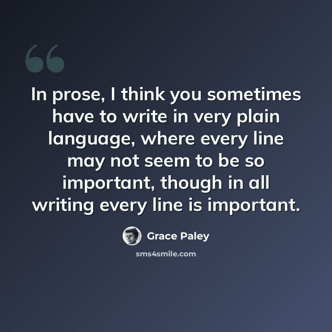 “In prose, I think you sometimes have to write in very plain language, where every line may not seem to be so important, though in all writing every line is important.” quote by Grace Paley