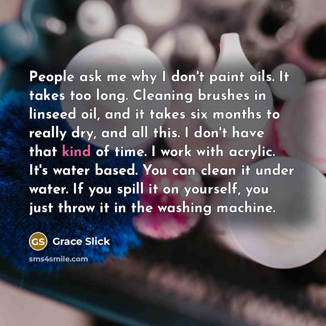 “People ask me why I don't paint oils. It takes too long. Cleaning brushes in linseed oil, and it takes six months to really dry, and all this. I don't have that kind of time. I work with acrylic. It's water based. You can clean it under water. If you spill it on yourself, you just throw it in the…” quote by Grace Slick