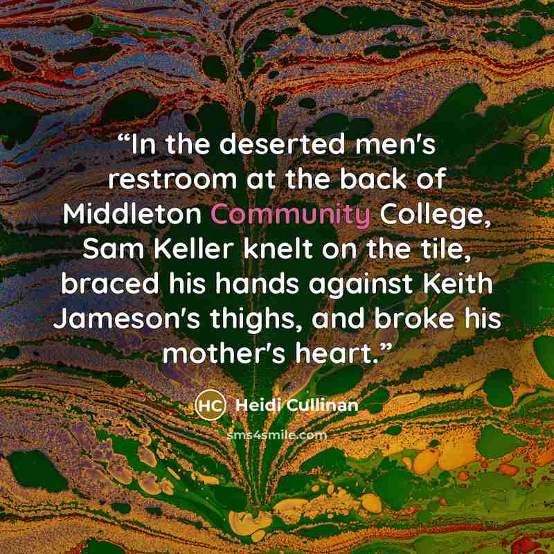 “In the deserted men's restroom at the back of Middleton Community College, Sam Keller knelt on the tile, braced his hands against Keith Jameson's thighs, and broke his mother's heart.” quote by Heidi Cullinan