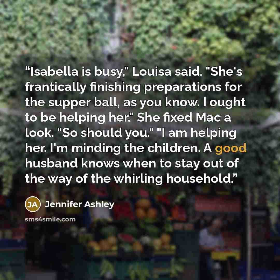 “Isabella is busy," Louisa said. "She's frantically finishing preparations for the supper ball, as you know. I ought to be helping her." She fixed Mac a look. "So should you." "I am helping her. I'm minding the children. A good husband knows when to stay out of the way of the whirling household.” quote by Jennifer Ashley