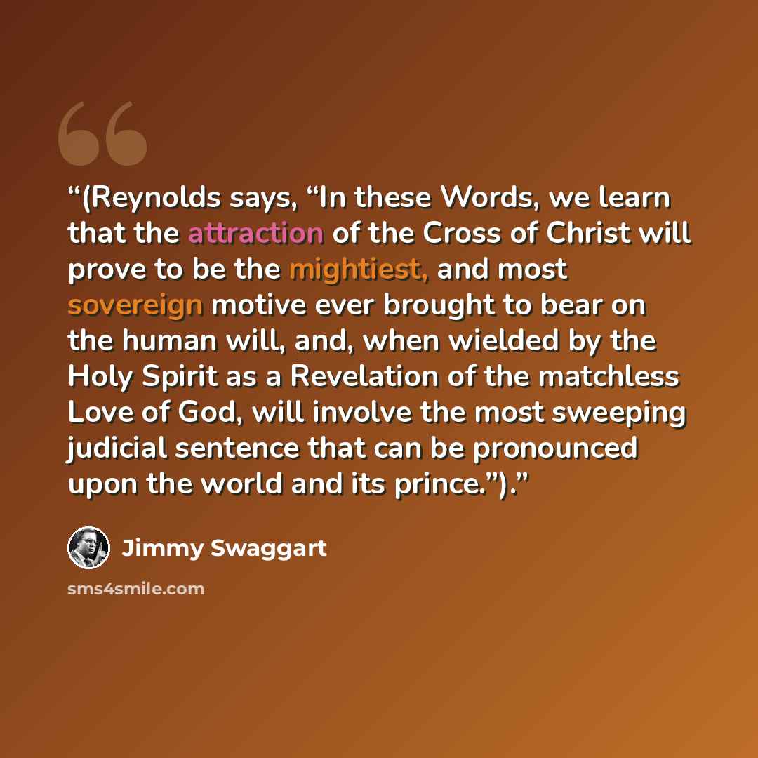 “(Reynolds says, “In these Words, we learn that the attraction of the Cross of Christ will prove to be the mightiest, and most sovereign motive ever brought to bear on the human will, and, when wielded by the Holy Spirit as a Revelation of the matchless Love of God, will involve the most sweeping…” quote by Jimmy Swaggart