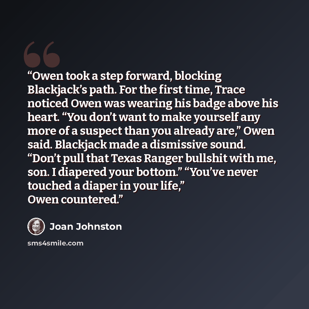 “Owen took a step forward, blocking Blackjack’s path. For the first time, Trace noticed Owen was wearing his badge above his heart. “You don’t want to make yourself any more of a suspect than you already are,” Owen said. Blackjack made a dismissive sound. “Don’t pull that Texas Ranger bullshit with…” quote by Joan Johnston