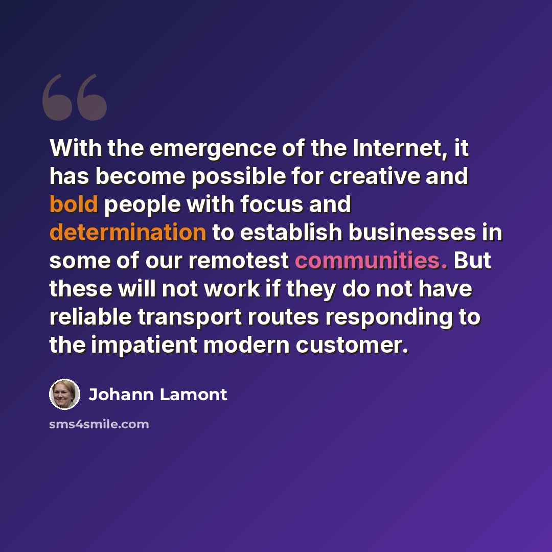 “With the emergence of the Internet, it has become possible for creative and bold people with focus and determination to establish businesses in some of our remotest communities. But these will not work if they do not have reliable transport routes responding to the impatient modern customer.” quote by Johann Lamont