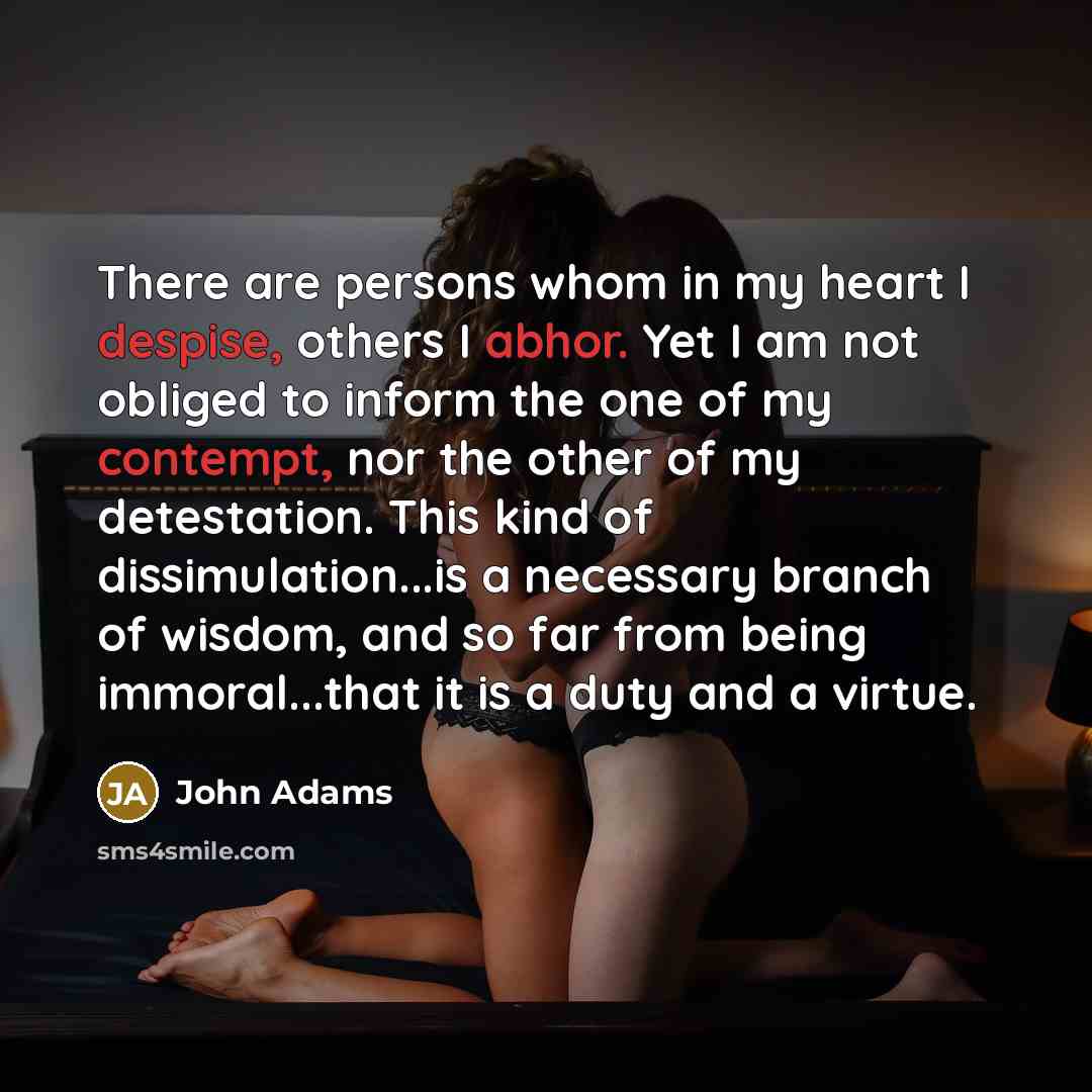 “There are persons whom in my heart I despise, others I abhor. Yet I am not obliged to inform the one of my contempt, nor the other of my detestation. This kind of dissimulation...is a necessary branch of wisdom, and so far from being immoral...that it is a duty and a virtue.” quote by John Adams