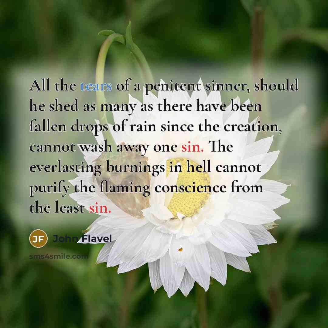 “All the tears of a penitent sinner, should he shed as many as there have been fallen drops of rain since the creation, cannot wash away one sin. The everlasting burnings in hell cannot purify the flaming conscience from the least sin.” quote by John Flavel