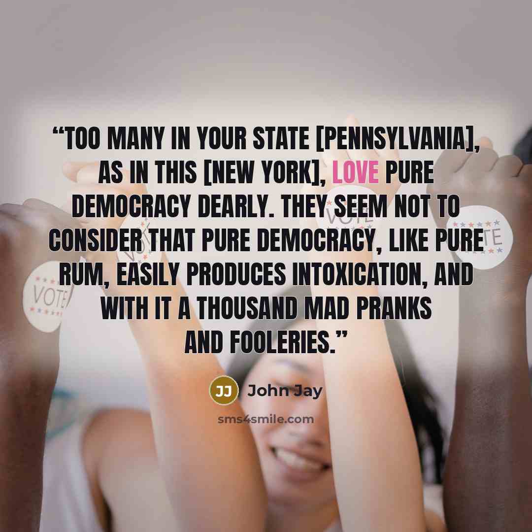 “Too many in your state [Pennsylvania], as in this [New York], love pure democracy dearly. They seem not to consider that pure democracy, like pure rum, easily produces intoxication, and with it a thousand mad pranks and fooleries.” quote by John Jay