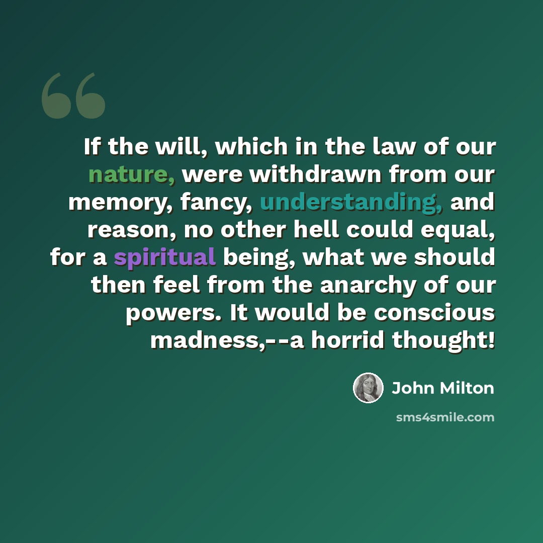 “If the will, which in the law of our nature, were withdrawn from our memory, fancy, understanding, and reason, no other hell could equal, for a spiritual being, what we should then feel from the anarchy of our powers. It would be conscious madness,--a horrid thought!” quote by John Milton