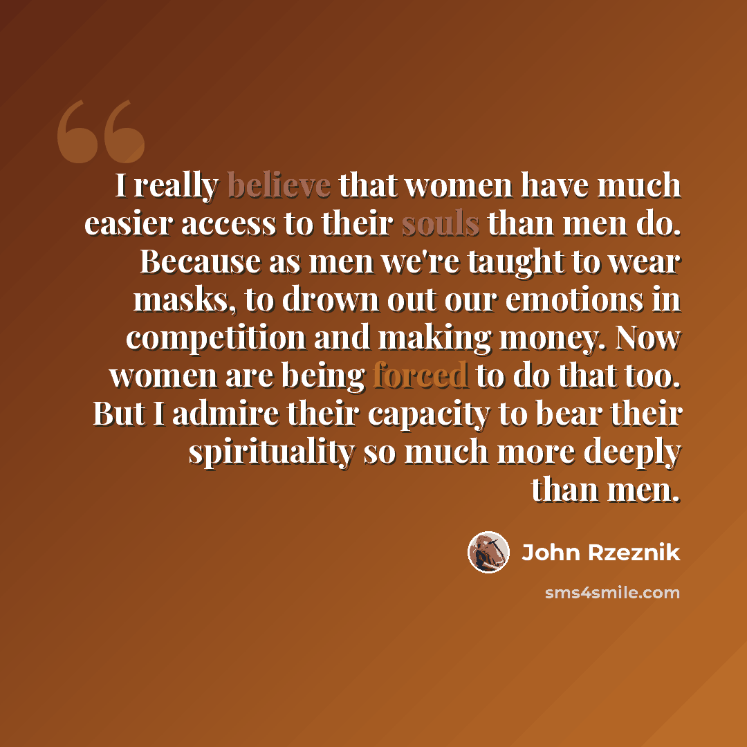 “I really believe that women have much easier access to their souls than men do. Because as men we're taught to wear masks, to drown out our emotions in competition and making money. Now women are being forced to do that too. But I admire their capacity to bear their spirituality so much more…” quote by John Rzeznik