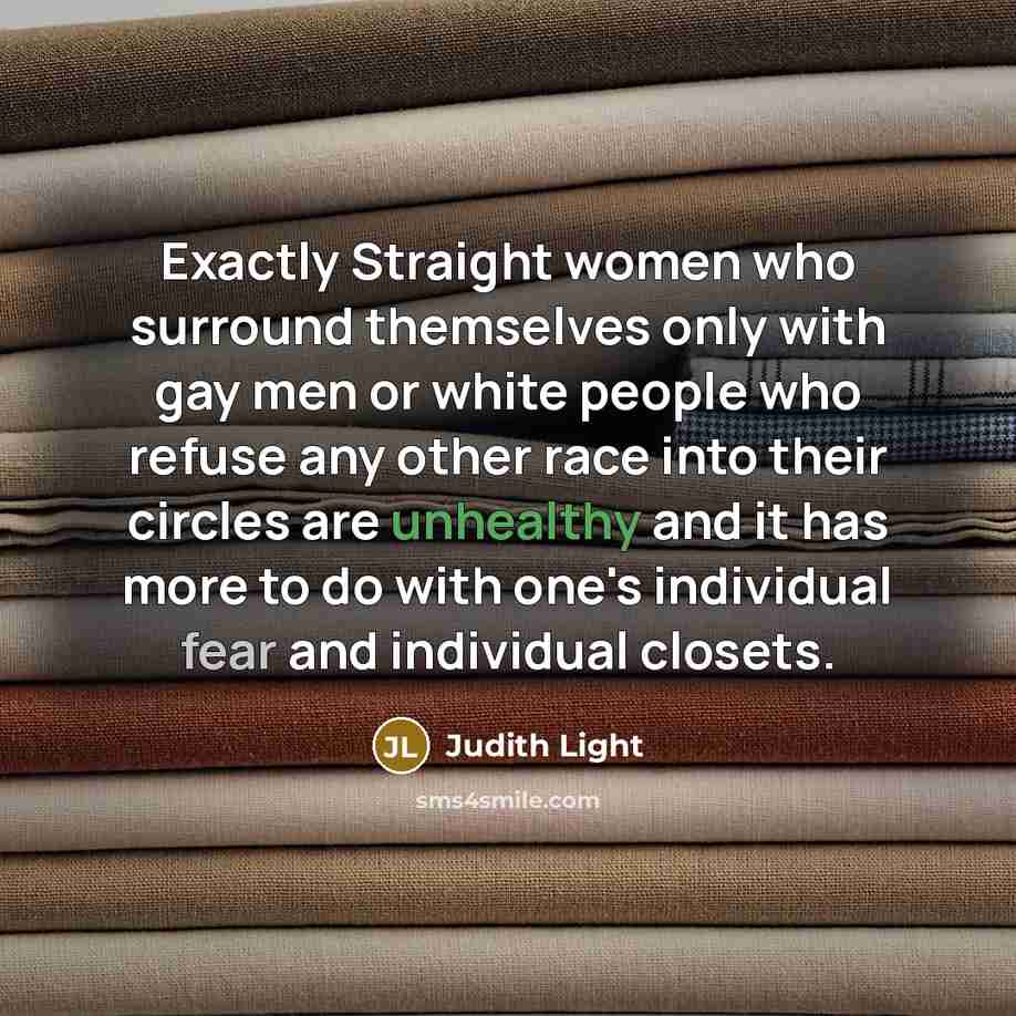 “Exactly Straight women who surround themselves only with gay men or white people who refuse any other race into their circles are unhealthy and it has more to do with one's individual fear and individual closets.” quote by Judith Light