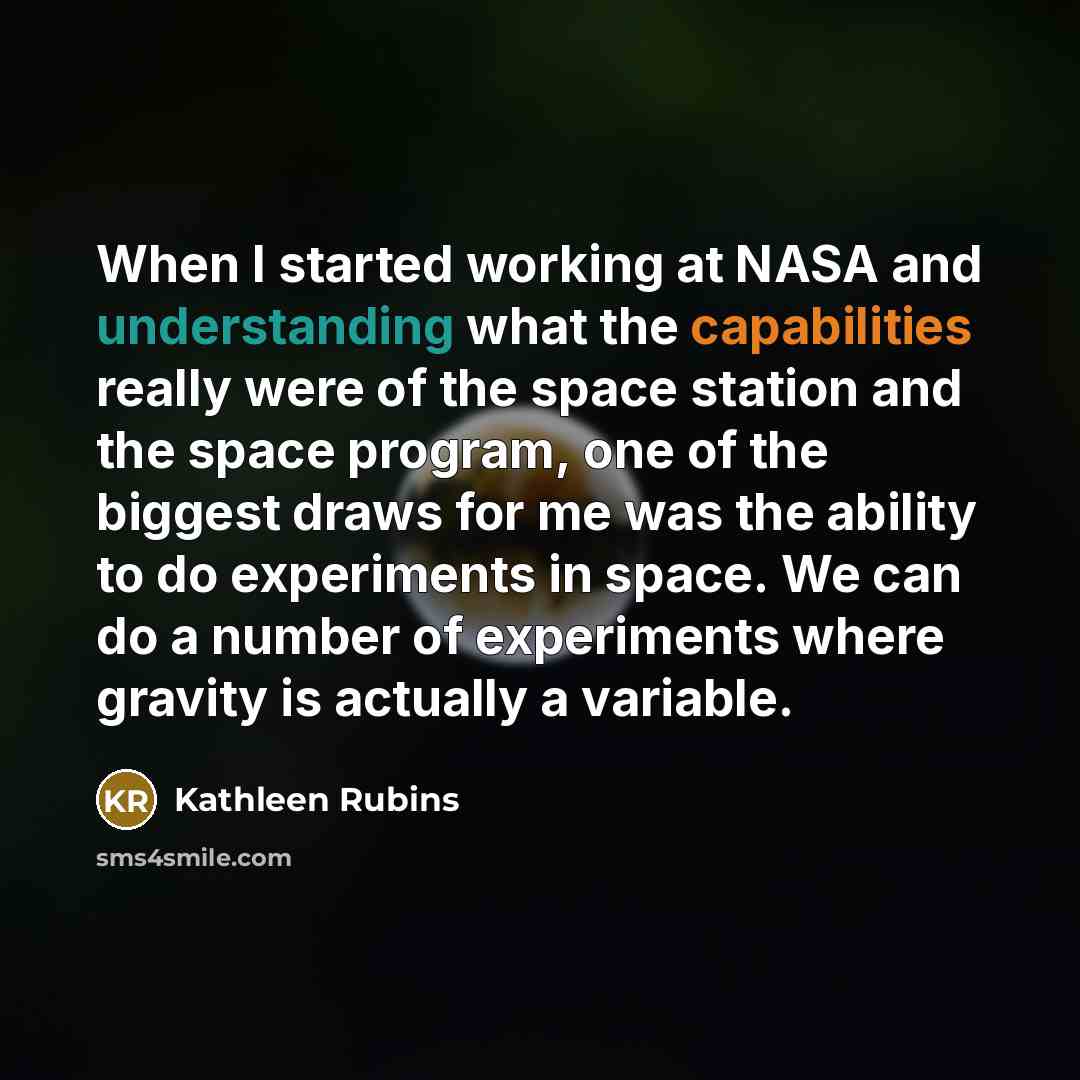 “When I started working at NASA and understanding what the capabilities really were of the space station and the space program, one of the biggest draws for me was the ability to do experiments in space. We can do a number of experiments where gravity is actually a variable.” quote by Kathleen Rubins
