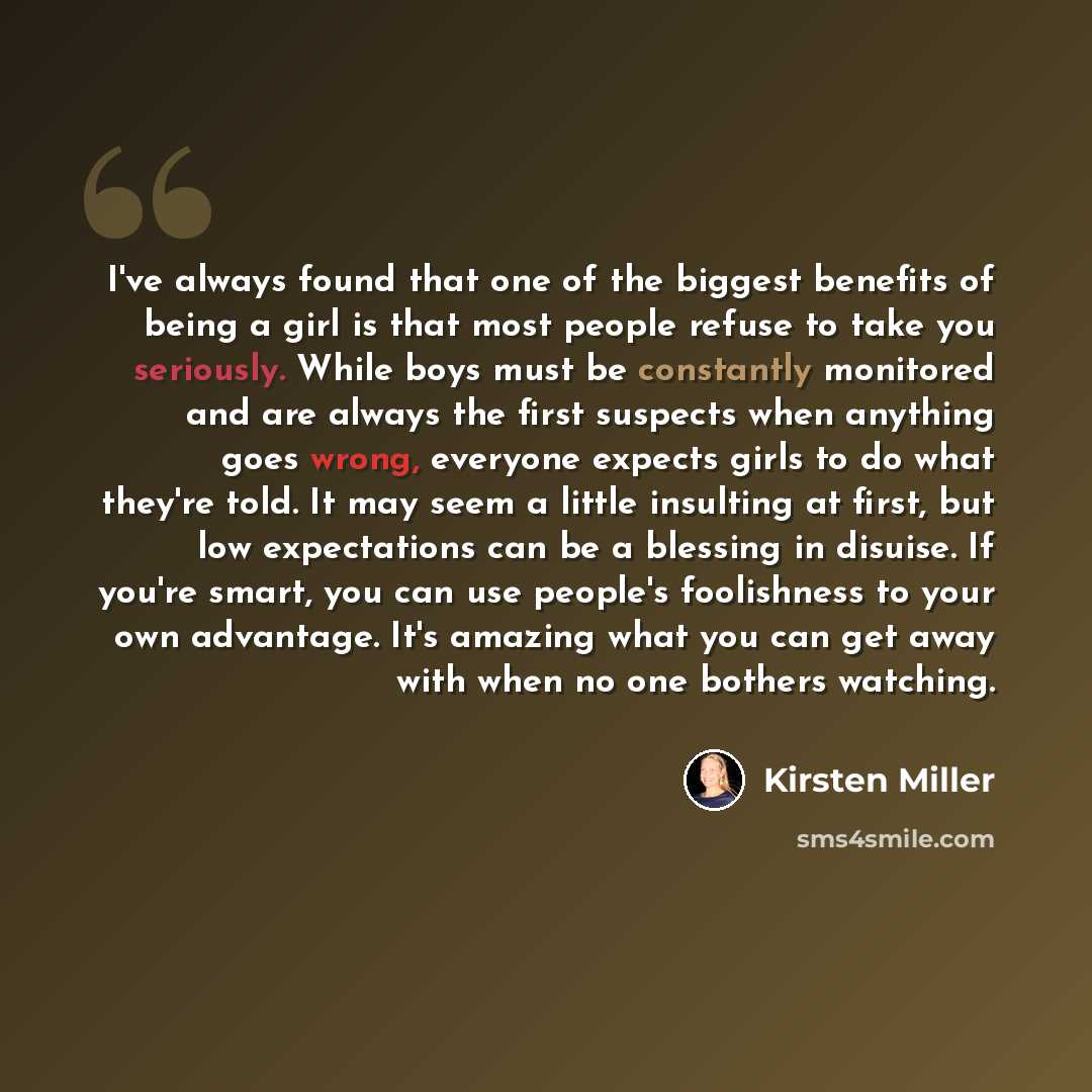 “I've always found that one of the biggest benefits of being a girl is that most people refuse to take you seriously. While boys must be constantly monitored and are always the first suspects when anything goes wrong, everyone expects girls to do what they're told. It may seem a little insulting at…” quote by Kirsten Miller