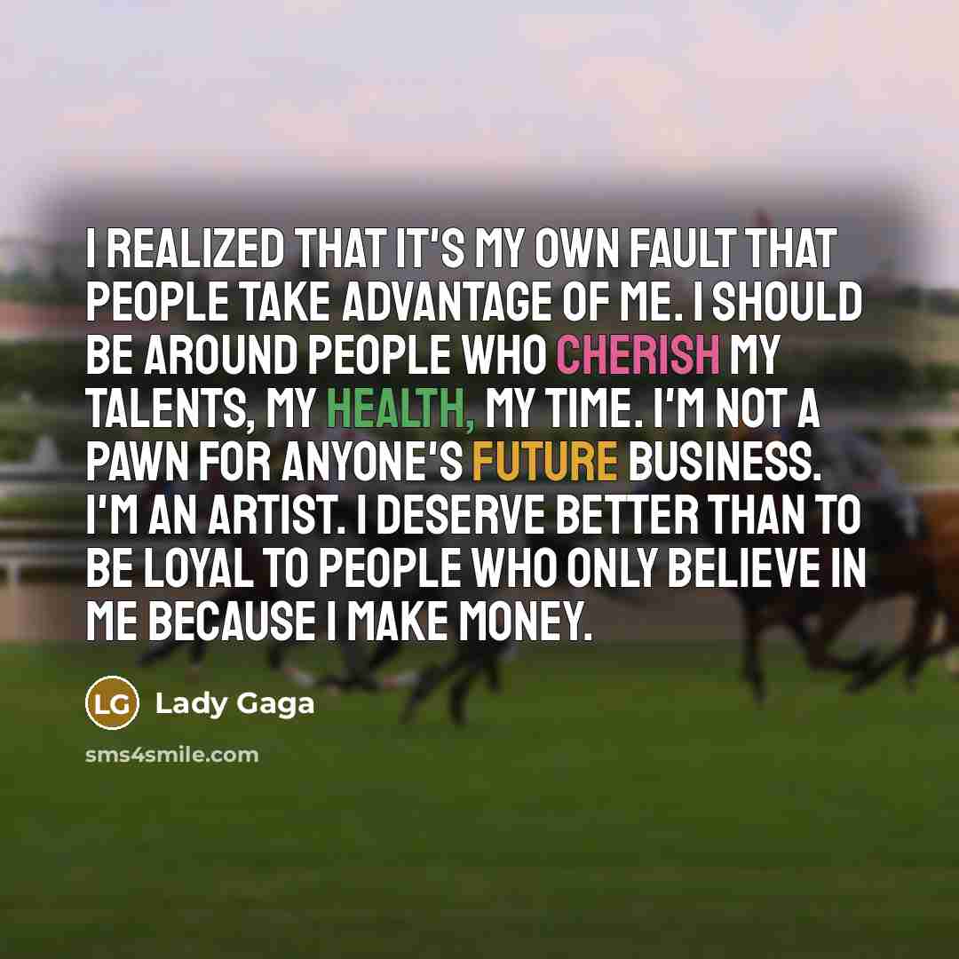 “I realized that it's my own fault that people take advantage of me. I should be around people who cherish my talents, my health, my time. I'm not a pawn for anyone's future business. I'm an artist. I deserve better than to be loyal to people who only believe in me because I make money.” quote by Lady Gaga