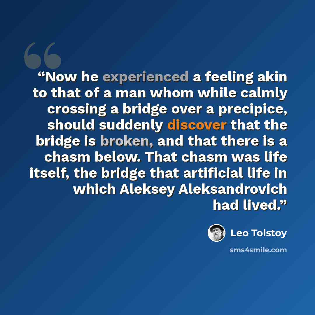 “Now he experienced a feeling akin to that of a man whom while calmly crossing a bridge over a precipice, should suddenly discover that the bridge is broken, and that there is a chasm below. That chasm was life itself, the bridge that artificial life in which Aleksey Aleksandrovich had lived.” quote by Leo Tolstoy