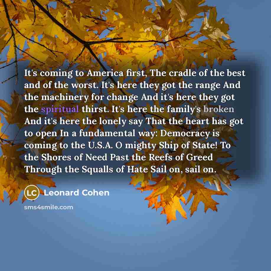 “It's coming to America first, The cradle of the best and of the worst. It's here they got the range And the machinery for change And it's here they got the spiritual thirst. It's here the family's broken And it's here the lonely say That the heart has got to open In a fundamental way: Democracy is…” quote by Leonard Cohen
