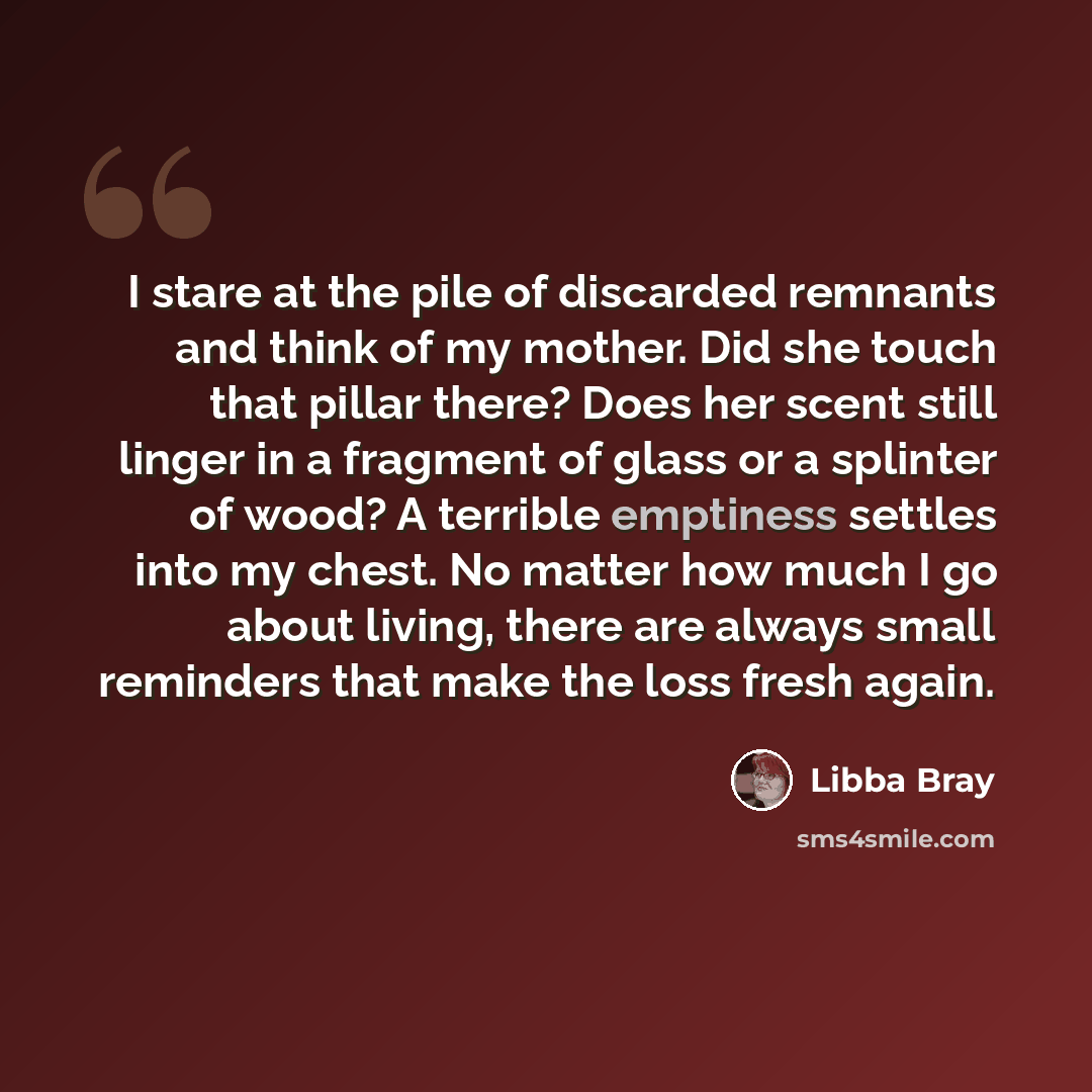 “I stare at the pile of discarded remnants and think of my mother. Did she touch that pillar there? Does her scent still linger in a fragment of glass or a splinter of wood? A terrible emptiness settles into my chest. No matter how much I go about living, there are always small reminders that make…” quote by Libba Bray