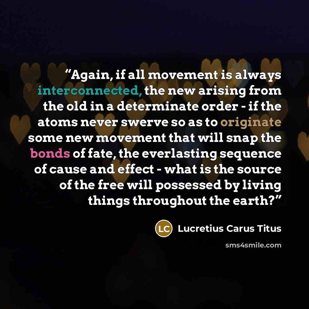 “Again, if all movement is always interconnected, the new arising from the old in a determinate order - if the atoms never swerve so as to originate some new movement that will snap the bonds of fate, the everlasting sequence of cause and effect - what is the source of the free will possessed by…” quote by Lucretius Carus Titus