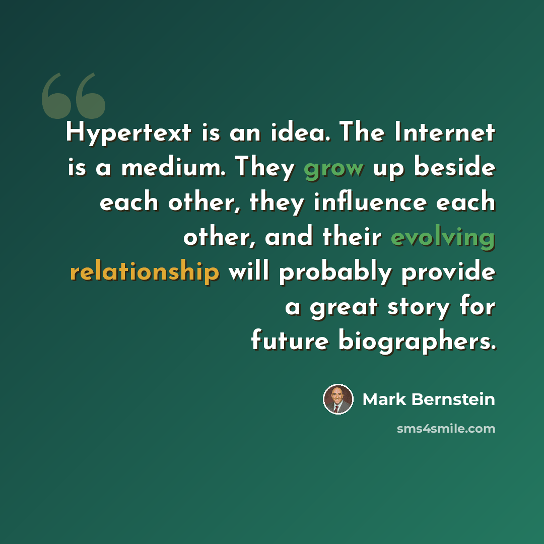 “Hypertext is an idea. The Internet is a medium. They grow up beside each other, they influence each other, and their evolving relationship will probably provide a great story for future biographers.” quote by Mark Bernstein