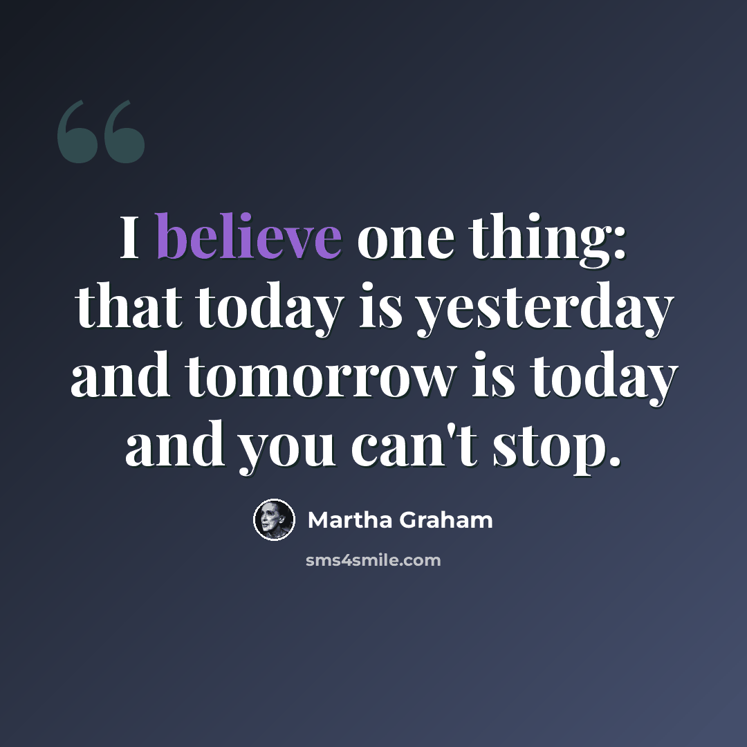 “I believe one thing: that today is yesterday and tomorrow is today and you can't stop.” quote by Martha Graham