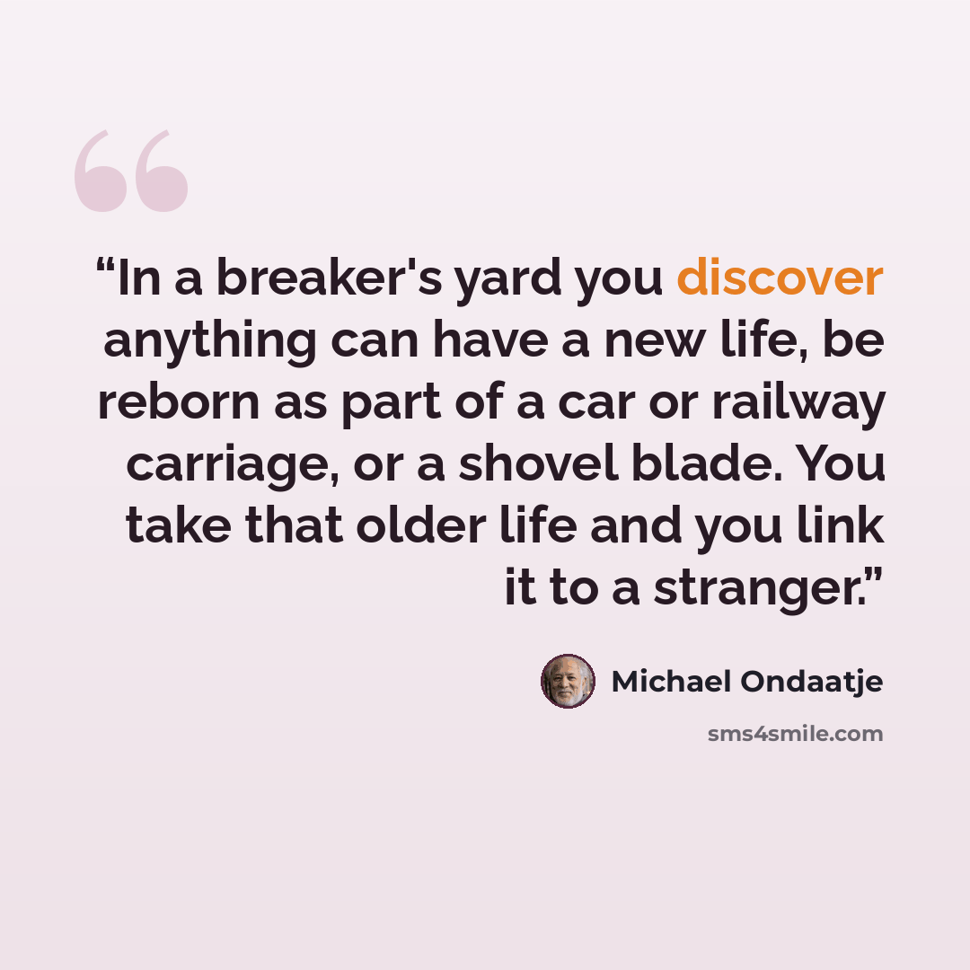 “In a breaker's yard you discover anything can have a new life, be reborn as part of a car or railway carriage, or a shovel blade. You take that older life and you link it to a stranger.” quote by Michael Ondaatje
