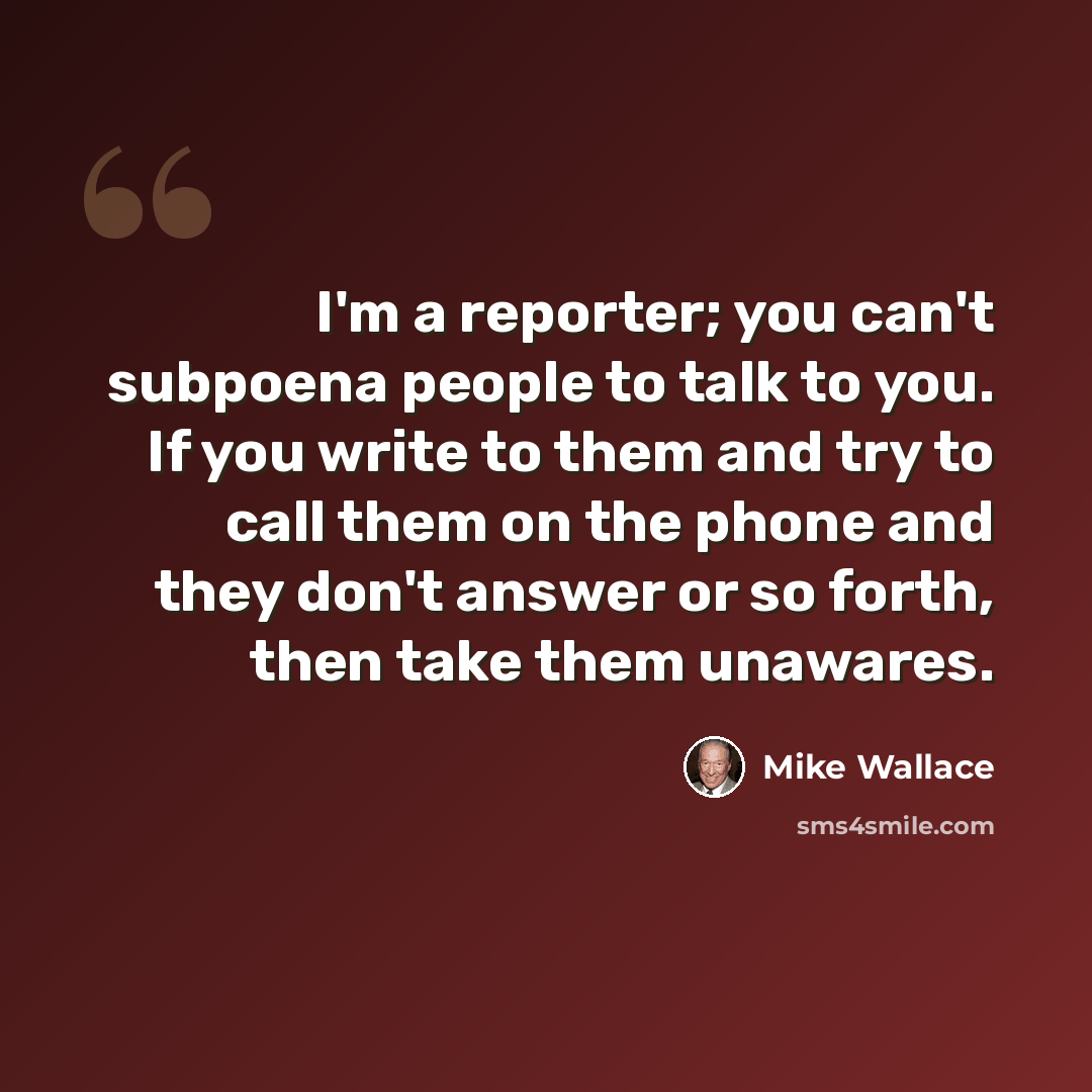 “I'm a reporter; you can't subpoena people to talk to you. If you write to them and try to call them on the phone and they don't answer or so forth, then take them unawares.” quote by Mike Wallace