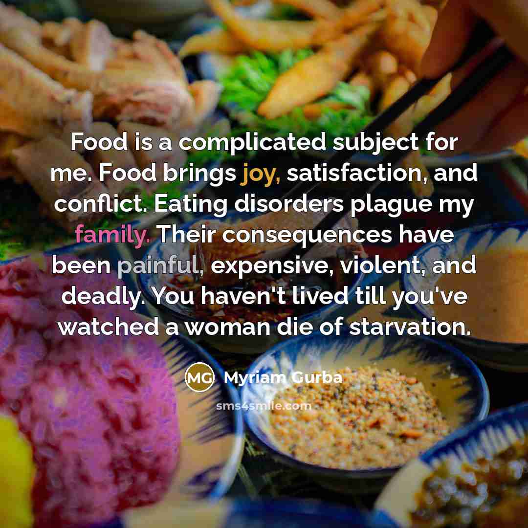 “Food is a complicated subject for me. Food brings joy, satisfaction, and conflict. Eating disorders plague my family. Their consequences have been painful, expensive, violent, and deadly. You haven't lived till you've watched a woman die of starvation.” quote by Myriam Gurba