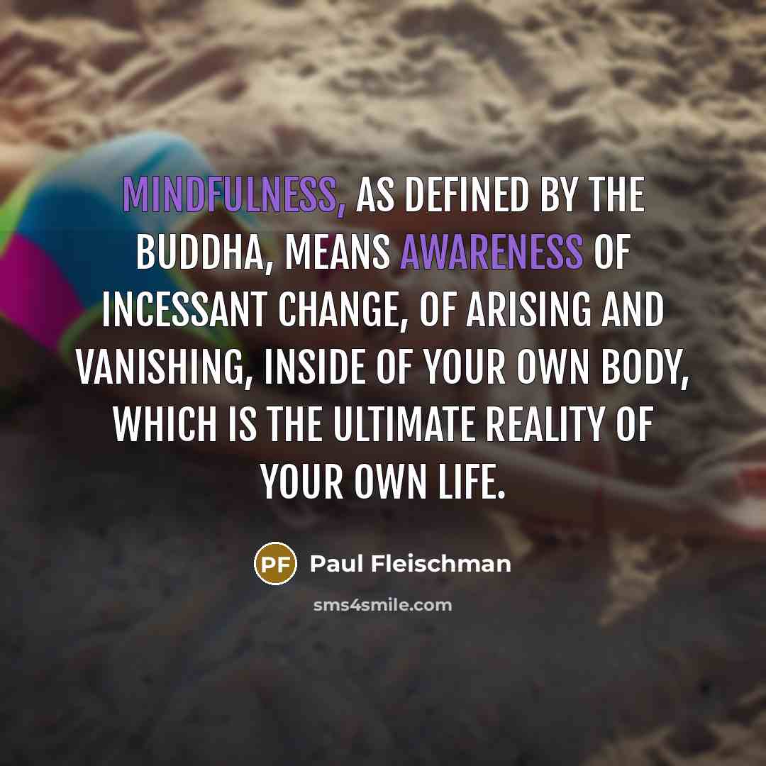“Mindfulness, as defined by the Buddha, means awareness of incessant change, of arising and vanishing, inside of your own body, which is the ultimate reality of your own life.” quote by Paul Fleischman