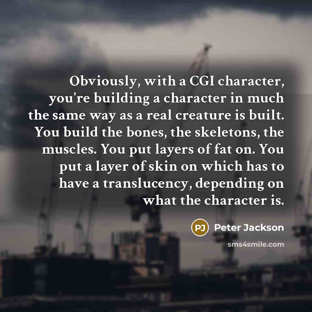 “Obviously, with a CGI character, you're building a character in much the same way as a real creature is built. You build the bones, the skeletons, the muscles. You put layers of fat on. You put a layer of skin on which has to have a translucency, depending on what the character is.” quote by Peter Jackson