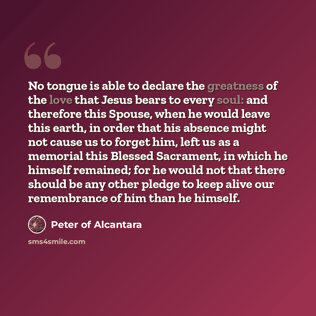 “No tongue is able to declare the greatness of the love that Jesus bears to every soul: and therefore this Spouse, when he would leave this earth, in order that his absence might not cause us to forget him, left us as a memorial this Blessed Sacrament, in which he himself remained; for he would not…” quote by Peter of Alcantara