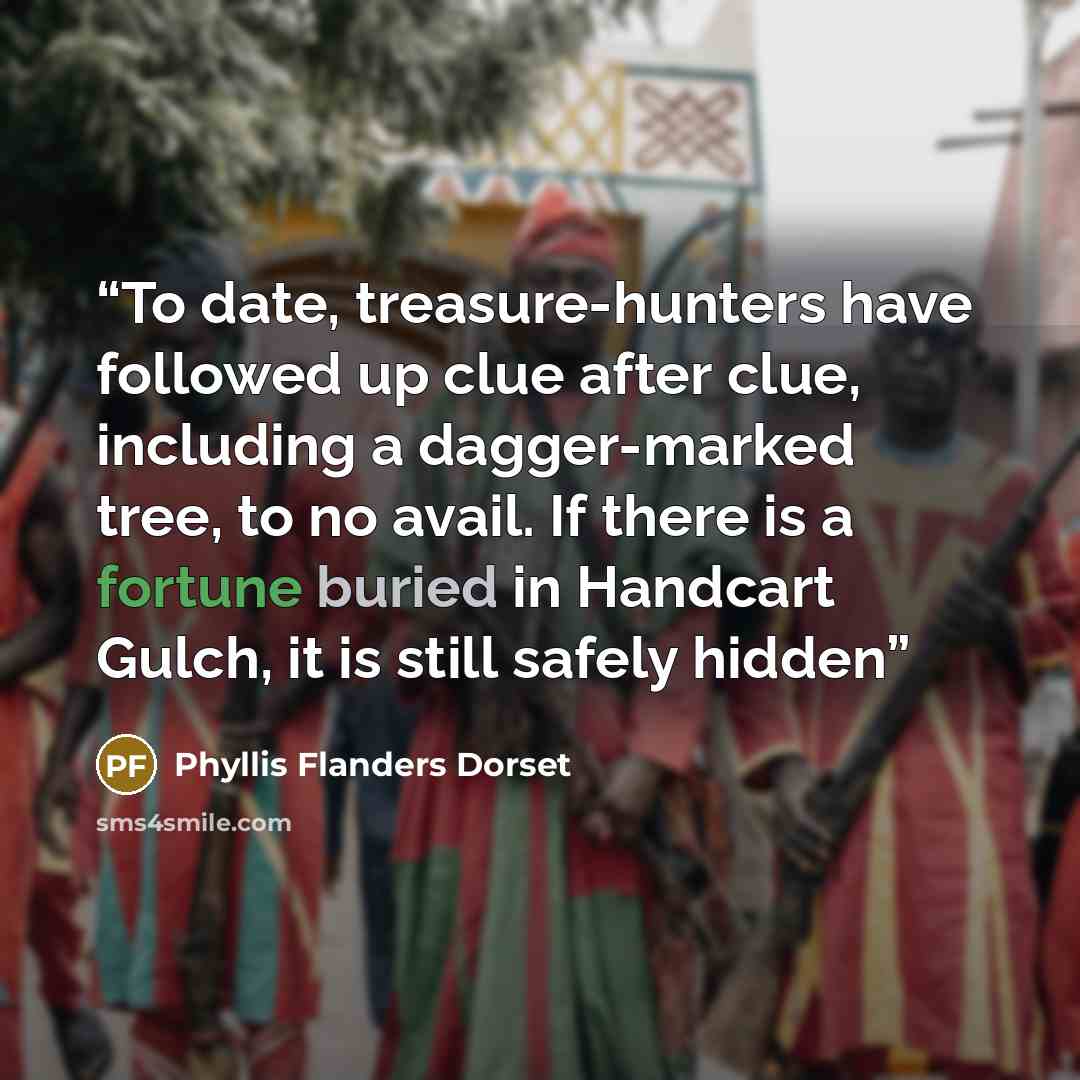 “To date, treasure-hunters have followed up clue after clue, including a dagger-marked tree, to no avail. If there is a fortune buried in Handcart Gulch, it is still safely hidden” quote by Phyllis Flanders Dorset
