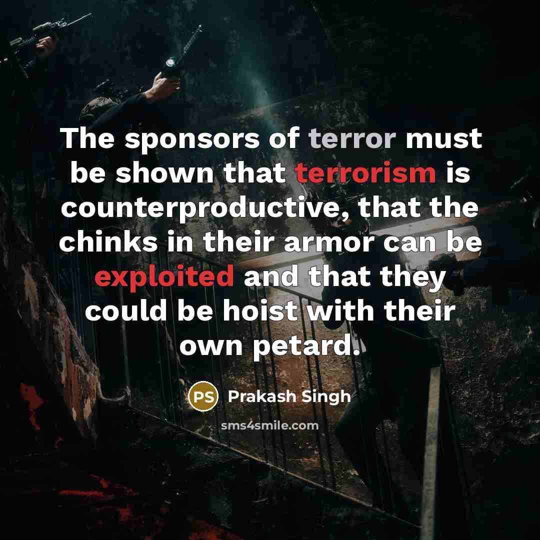 “The sponsors of terror must be shown that terrorism is counterproductive, that the chinks in their armor can be exploited and that they could be hoist with their own petard.” quote by Prakash Singh