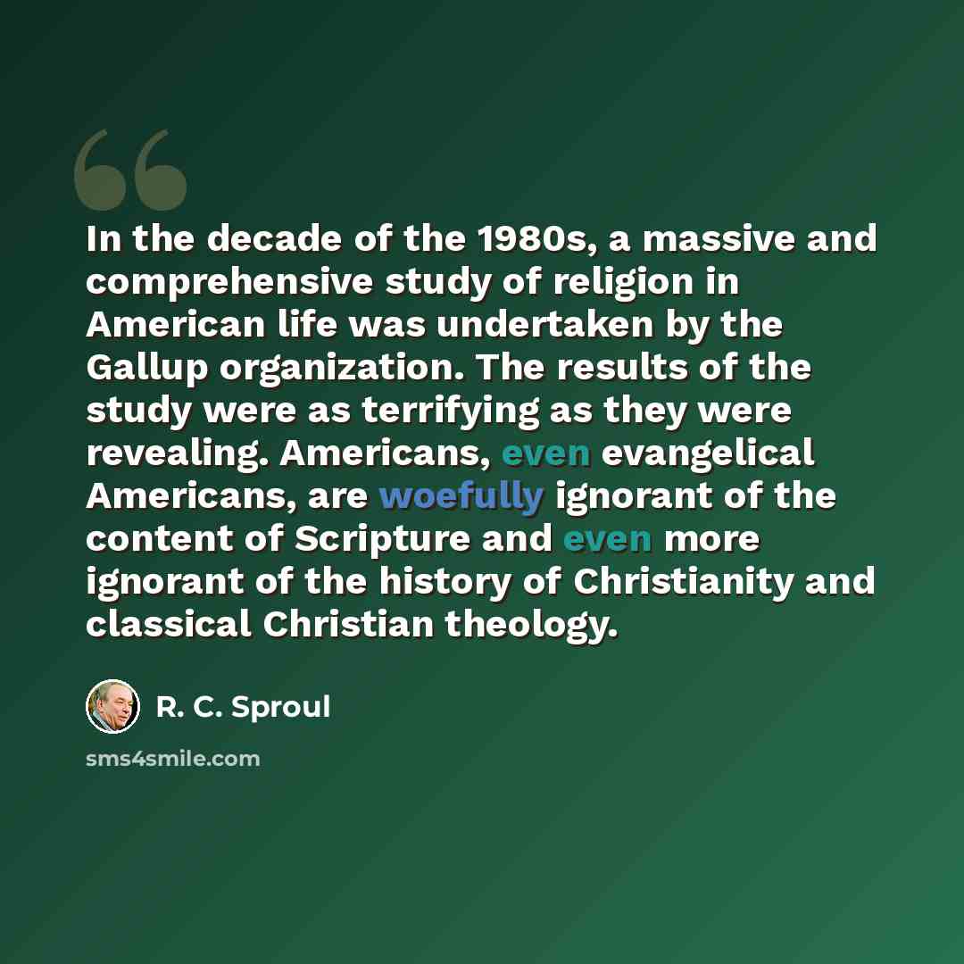 “In the decade of the 1980s, a massive and comprehensive study of religion in American life was undertaken by the Gallup organization. The results of the study were as terrifying as they were revealing. Americans, even evangelical Americans, are woefully ignorant of the content of Scripture and…” quote by R. C. Sproul