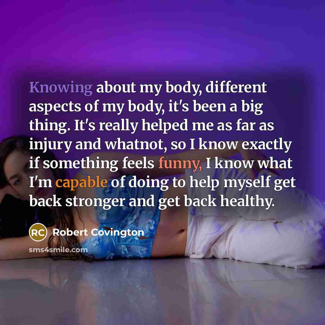 “Knowing about my body, different aspects of my body, it's been a big thing. It's really helped me as far as injury and whatnot, so I know exactly if something feels funny, I know what I'm capable of doing to help myself get back stronger and get back healthy.” quote by Robert Covington
