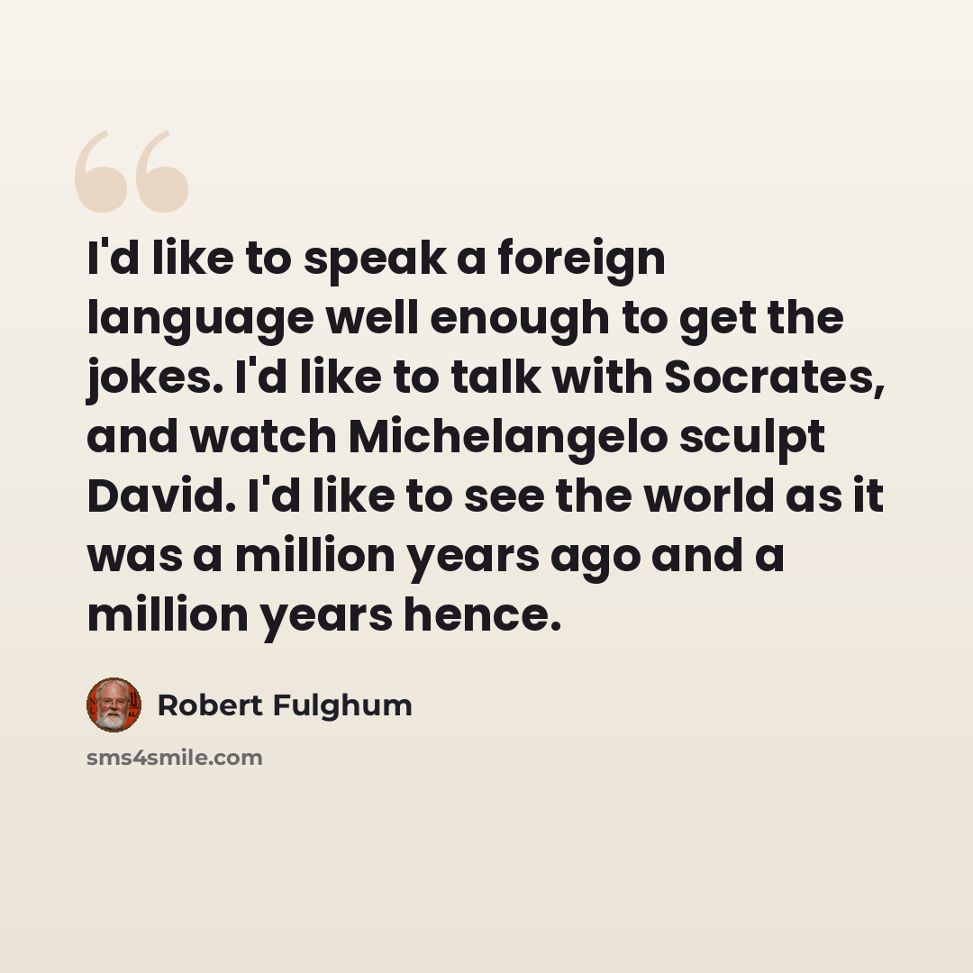 “I'd like to speak a foreign language well enough to get the jokes. I'd like to talk with Socrates, and watch Michelangelo sculpt David. I'd like to see the world as it was a million years ago and a million years hence.” quote by Robert Fulghum