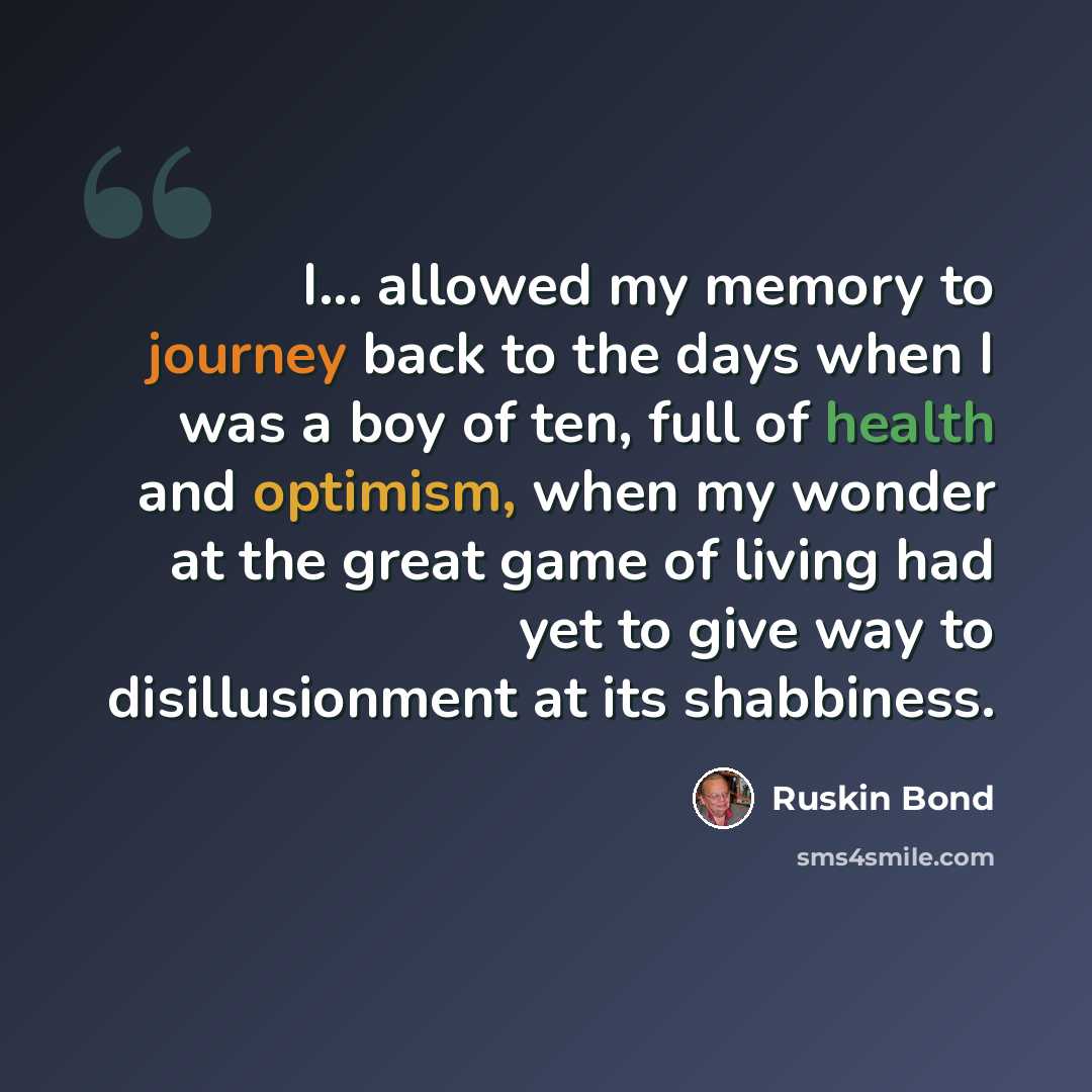 “I... allowed my memory to journey back to the days when I was a boy of ten, full of health and optimism, when my wonder at the great game of living had yet to give way to disillusionment at its shabbiness.” quote by Ruskin Bond